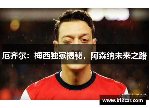 厄齐尔：梅西独家揭秘，阿森纳未来之路